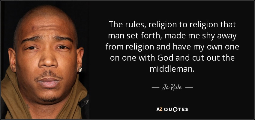The rules, religion to religion that man set forth, made me shy away from religion and have my own one on one with God and cut out the middleman. - Ja Rule