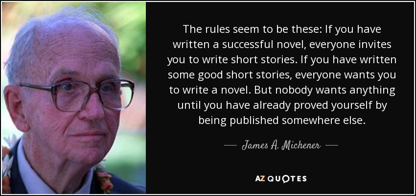 The rules seem to be these: If you have written a successful novel, everyone invites you to write short stories. If you have written some good short stories, everyone wants you to write a novel. But nobody wants anything until you have already proved yourself by being published somewhere else. - James A. Michener