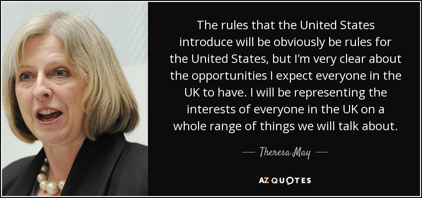 The rules that the United States introduce will be obviously be rules for the United States, but I'm very clear about the opportunities I expect everyone in the UK to have. I will be representing the interests of everyone in the UK on a whole range of things we will talk about. - Theresa May