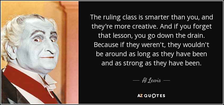 The ruling class is smarter than you, and they're more creative. And if you forget that lesson, you go down the drain. Because if they weren't, they wouldn't be around as long as they have been and as strong as they have been. - Al Lewis