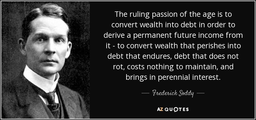 The ruling passion of the age is to convert wealth into debt in order to derive a permanent future income from it - to convert wealth that perishes into debt that endures, debt that does not rot, costs nothing to maintain, and brings in perennial interest. - Frederick Soddy