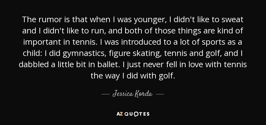 The rumor is that when I was younger, I didn't like to sweat and I didn't like to run, and both of those things are kind of important in tennis. I was introduced to a lot of sports as a child: I did gymnastics, figure skating, tennis and golf, and I dabbled a little bit in ballet. I just never fell in love with tennis the way I did with golf. - Jessica Korda