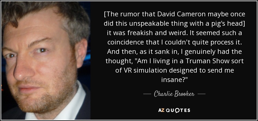 [The rumor that David Cameron maybe once did this unspeakable thing with a pig's head] it was freakish and weird. It seemed such a coincidence that I couldn't quite process it. And then, as it sank in, I genuinely had the thought, 