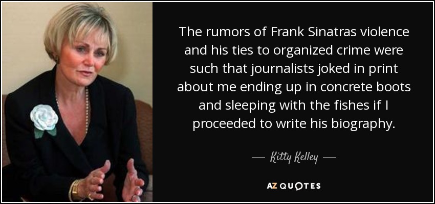 The rumors of Frank Sinatras violence and his ties to organized crime were such that journalists joked in print about me ending up in concrete boots and sleeping with the fishes if I proceeded to write his biography. - Kitty Kelley
