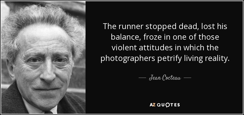 The runner stopped dead, lost his balance, froze in one of those violent attitudes in which the photographers petrify living reality. - Jean Cocteau