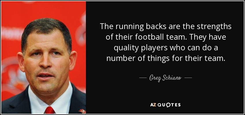 The running backs are the strengths of their football team. They have quality players who can do a number of things for their team. - Greg Schiano