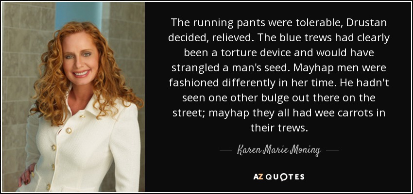 The running pants were tolerable, Drustan decided, relieved. The blue trews had clearly been a torture device and would have strangled a man's seed. Mayhap men were fashioned differently in her time. He hadn't seen one other bulge out there on the street; mayhap they all had wee carrots in their trews. - Karen Marie Moning