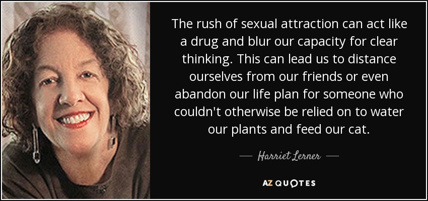 The rush of sexual attraction can act like a drug and blur our capacity for clear thinking. This can lead us to distance ourselves from our friends or even abandon our life plan for someone who couldn't otherwise be relied on to water our plants and feed our cat. - Harriet Lerner