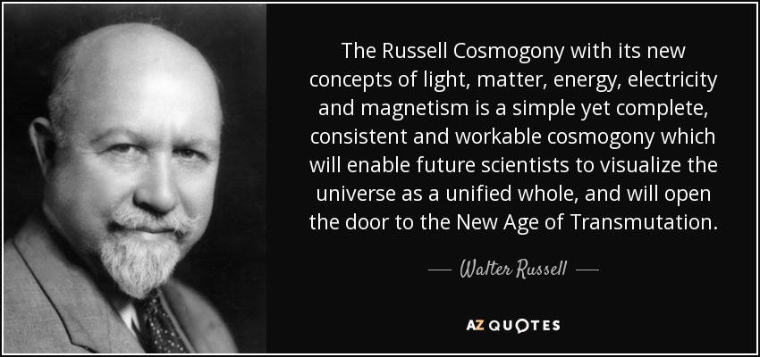 The Russell Cosmogony with its new concepts of light, matter, energy, electricity and magnetism is a simple yet complete, consistent and workable cosmogony which will enable future scientists to visualize the universe as a unified whole, and will open the door to the New Age of Transmutation. - Walter Russell