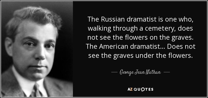 The Russian dramatist is one who, walking through a cemetery, does not see the flowers on the graves. The American dramatist . . . Does not see the graves under the flowers. - George Jean Nathan
