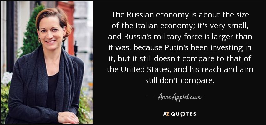 The Russian economy is about the size of the Italian economy; it's very small, and Russia's military force is larger than it was, because Putin's been investing in it, but it still doesn't compare to that of the United States, and his reach and aim still don't compare. - Anne Applebaum