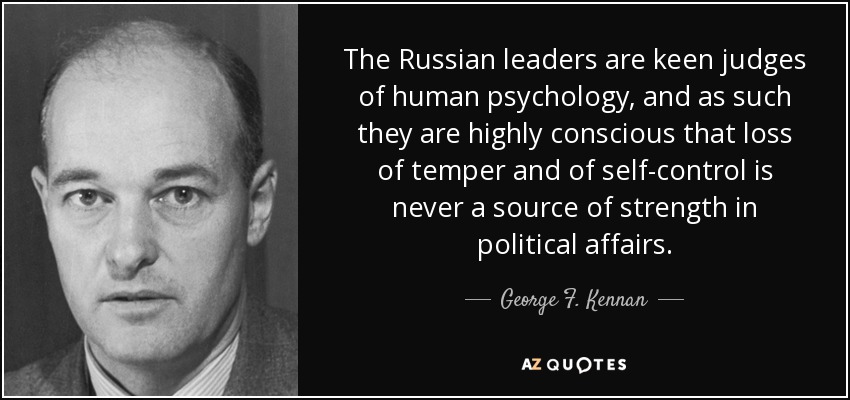 The Russian leaders are keen judges of human psychology, and as such they are highly conscious that loss of temper and of self-control is never a source of strength in political affairs. - George F. Kennan
