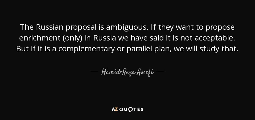 The Russian proposal is ambiguous. If they want to propose enrichment (only) in Russia we have said it is not acceptable. But if it is a complementary or parallel plan, we will study that. - Hamid-Reza Assefi