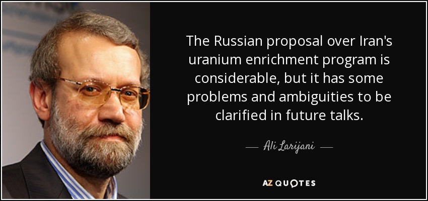 The Russian proposal over Iran's uranium enrichment program is considerable, but it has some problems and ambiguities to be clarified in future talks. - Ali Larijani
