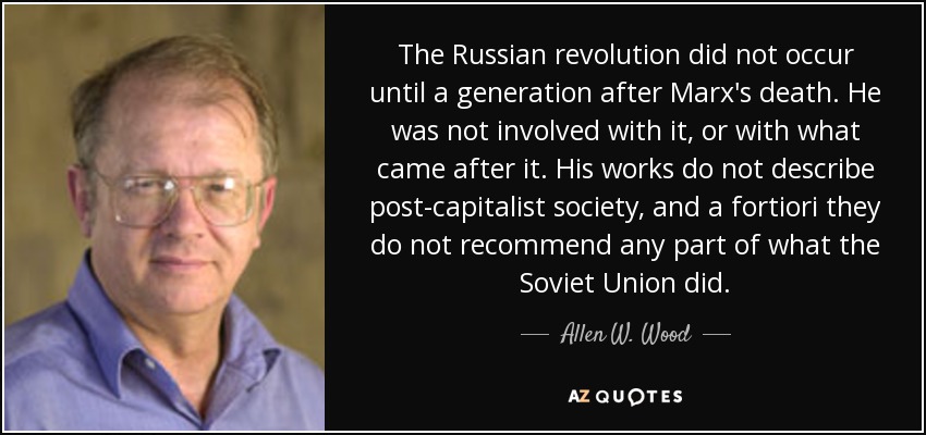 The Russian revolution did not occur until a generation after Marx's death. He was not involved with it, or with what came after it. His works do not describe post-capitalist society, and a fortiori they do not recommend any part of what the Soviet Union did. - Allen W. Wood