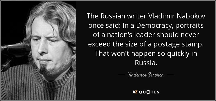 The Russian writer Vladimir Nabokov once said: In a Democracy, portraits of a nation's leader should never exceed the size of a postage stamp. That won't happen so quickly in Russia. - Vladimir Sorokin