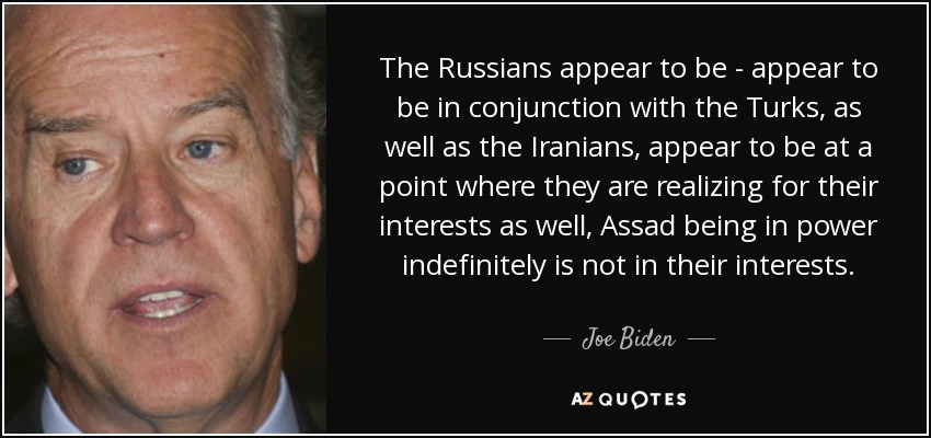 The Russians appear to be - appear to be in conjunction with the Turks, as well as the Iranians, appear to be at a point where they are realizing for their interests as well, Assad being in power indefinitely is not in their interests. - Joe Biden