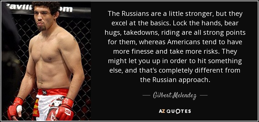 The Russians are a little stronger, but they excel at the basics. Lock the hands, bear hugs, takedowns, riding are all strong points for them, whereas Americans tend to have more finesse and take more risks. They might let you up in order to hit something else, and that's completely different from the Russian approach. - Gilbert Melendez