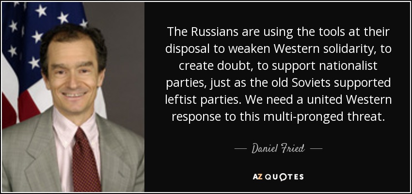 The Russians are using the tools at their disposal to weaken Western solidarity, to create doubt, to support nationalist parties, just as the old Soviets supported leftist parties. We need a united Western response to this multi-pronged threat. - Daniel Fried