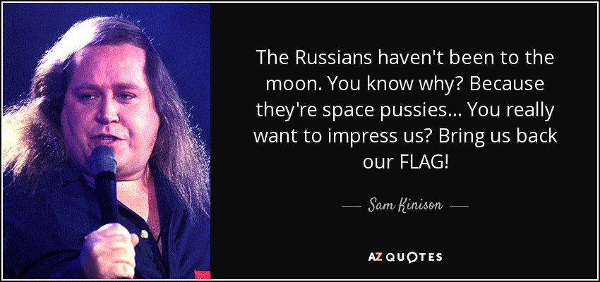 The Russians haven't been to the moon. You know why? Because they're space pussies... You really want to impress us? Bring us back our FLAG! - Sam Kinison