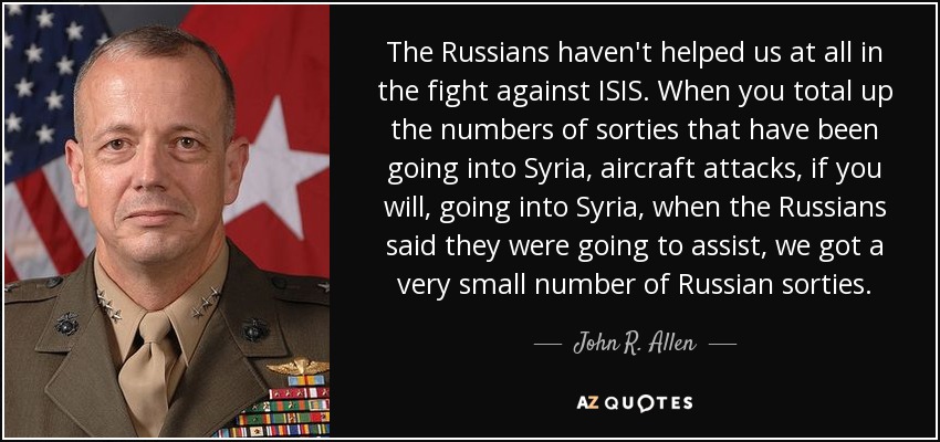 The Russians haven't helped us at all in the fight against ISIS. When you total up the numbers of sorties that have been going into Syria, aircraft attacks, if you will, going into Syria, when the Russians said they were going to assist, we got a very small number of Russian sorties. - John R. Allen