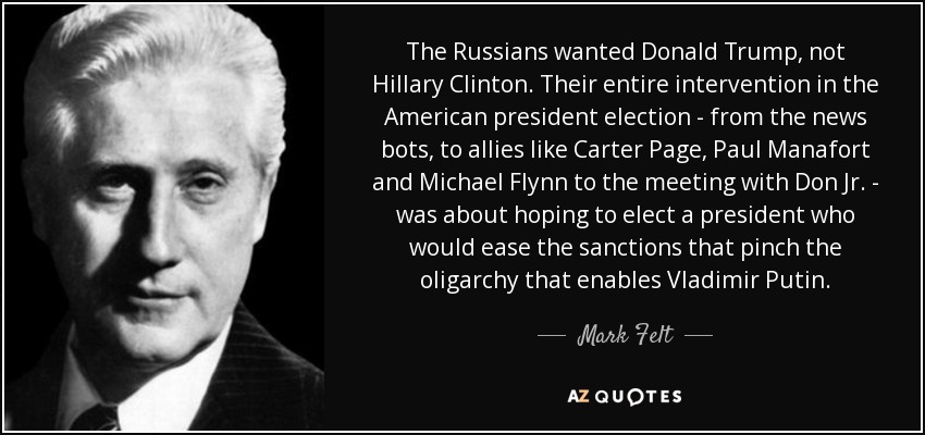 The Russians wanted Donald Trump, not Hillary Clinton. Their entire intervention in the American president election - from the news bots, to allies like Carter Page, Paul Manafort and Michael Flynn to the meeting with Don Jr. - was about hoping to elect a president who would ease the sanctions that pinch the oligarchy that enables Vladimir Putin. - Mark Felt