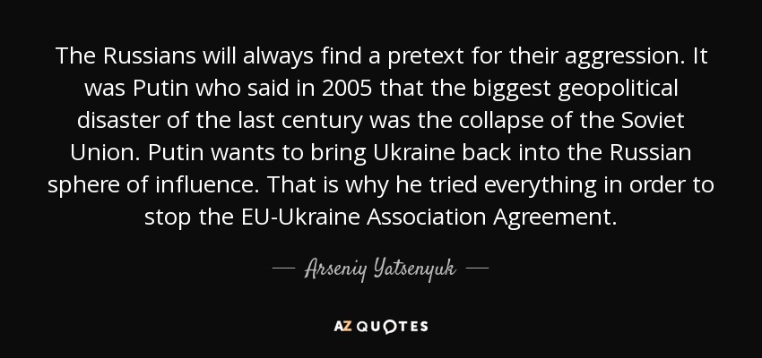 The Russians will always find a pretext for their aggression. It was Putin who said in 2005 that the biggest geopolitical disaster of the last century was the collapse of the Soviet Union. Putin wants to bring Ukraine back into the Russian sphere of influence. That is why he tried everything in order to stop the EU-Ukraine Association Agreement. - Arseniy Yatsenyuk