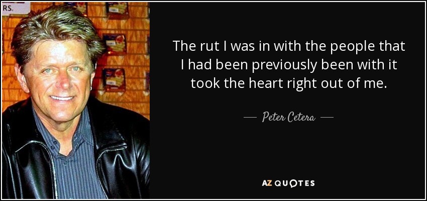 The rut I was in with the people that I had been previously been with it took the heart right out of me. - Peter Cetera
