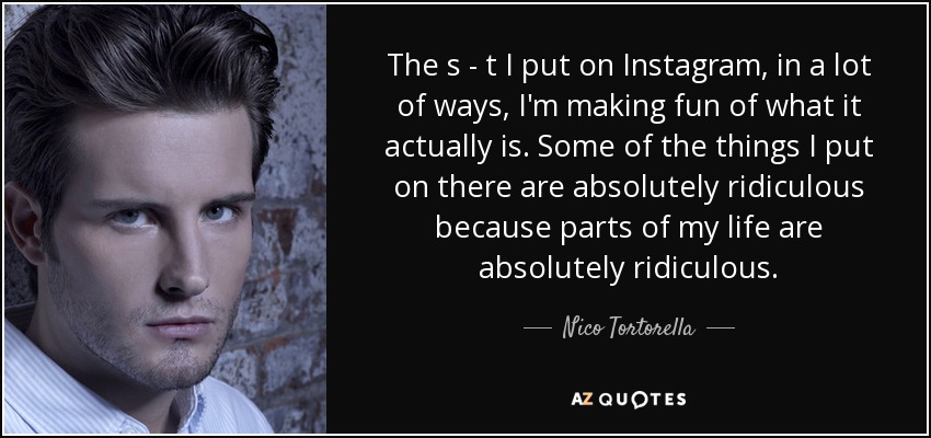 The s - t I put on Instagram, in a lot of ways, I'm making fun of what it actually is. Some of the things I put on there are absolutely ridiculous because parts of my life are absolutely ridiculous. - Nico Tortorella
