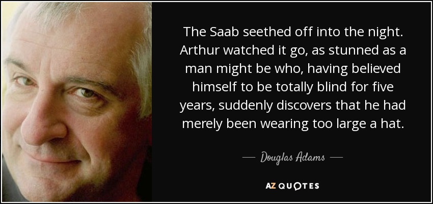 The Saab seethed off into the night. Arthur watched it go, as stunned as a man might be who, having believed himself to be totally blind for five years, suddenly discovers that he had merely been wearing too large a hat. - Douglas Adams