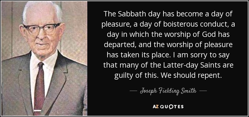 The Sabbath day has become a day of pleasure, a day of boisterous conduct, a day in which the worship of God has departed, and the worship of pleasure has taken its place. I am sorry to say that many of the Latter-day Saints are guilty of this. We should repent. - Joseph Fielding Smith