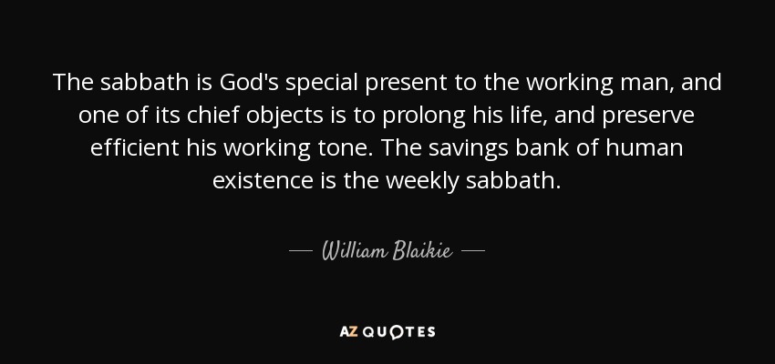 The sabbath is God's special present to the working man, and one of its chief objects is to prolong his life, and preserve efficient his working tone. The savings bank of human existence is the weekly sabbath. - William Blaikie