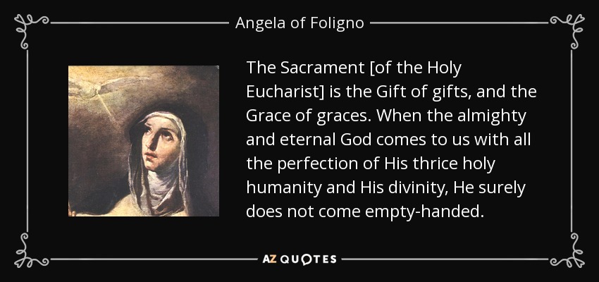 The Sacrament [of the Holy Eucharist] is the Gift of gifts, and the Grace of graces. When the almighty and eternal God comes to us with all the perfection of His thrice holy humanity and His divinity, He surely does not come empty-handed. - Angela of Foligno