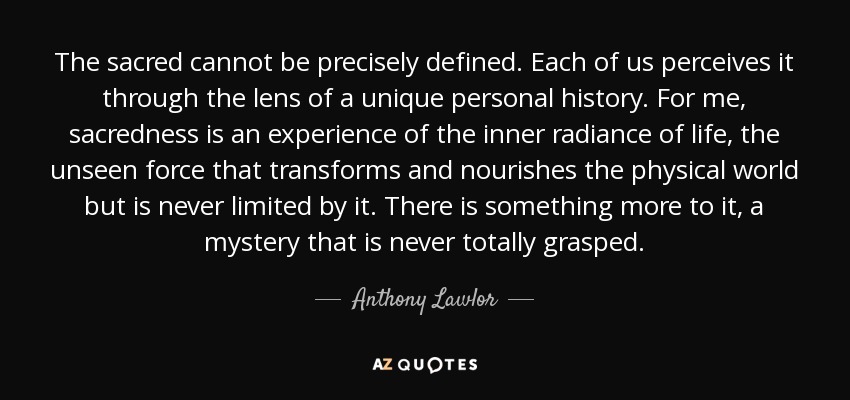 The sacred cannot be precisely defined. Each of us perceives it through the lens of a unique personal history. For me, sacredness is an experience of the inner radiance of life, the unseen force that transforms and nourishes the physical world but is never limited by it. There is something more to it, a mystery that is never totally grasped. - Anthony Lawlor