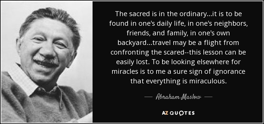 The sacred is in the ordinary...it is to be found in one's daily life, in one's neighbors, friends, and family, in one's own backyard...travel may be a flight from confronting the scared--this lesson can be easily lost. To be looking elsewhere for miracles is to me a sure sign of ignorance that everything is miraculous. - Abraham Maslow