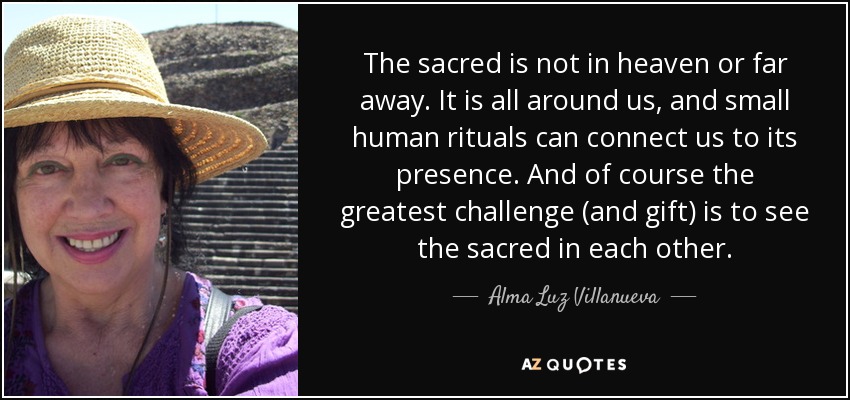 The sacred is not in heaven or far away. It is all around us, and small human rituals can connect us to its presence. And of course the greatest challenge (and gift) is to see the sacred in each other. - Alma Luz Villanueva