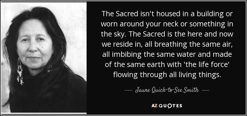 The Sacred isn't housed in a building or worn around your neck or something in the sky. The Sacred is the here and now we reside in, all breathing the same air, all imbibing the same water and made of the same earth with 'the life force' flowing through all living things. - Jaune Quick–to–See Smith