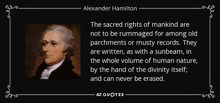 The sacred rights of mankind are not to be rummaged for among old parchments or musty records. They are written, as with a sunbeam, in the whole volume of human nature, by the hand of the divinity itself; and can never be erased. - Alexander Hamilton