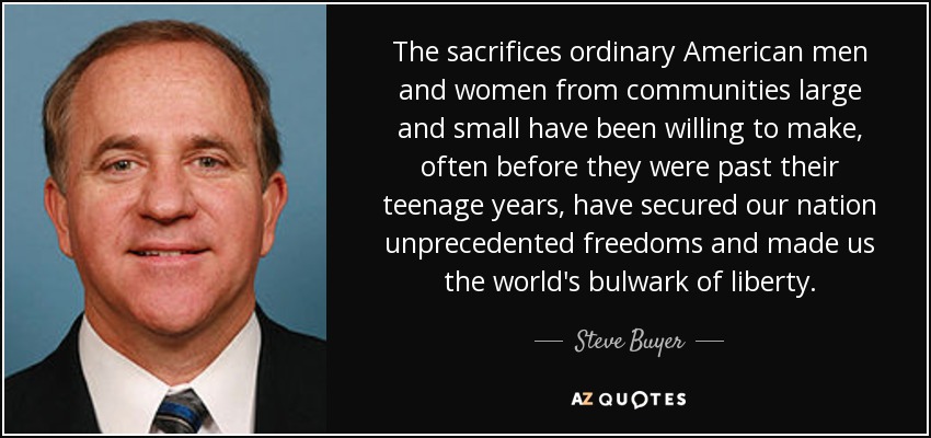 The sacrifices ordinary American men and women from communities large and small have been willing to make, often before they were past their teenage years, have secured our nation unprecedented freedoms and made us the world's bulwark of liberty. - Steve Buyer