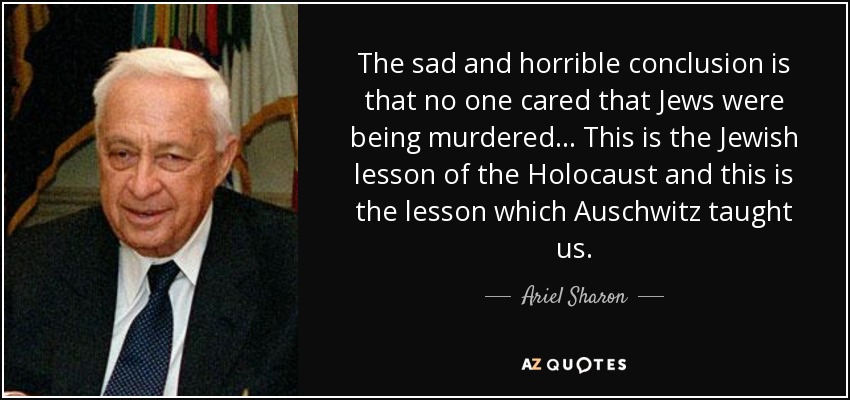 The sad and horrible conclusion is that no one cared that Jews were being murdered... This is the Jewish lesson of the Holocaust and this is the lesson which Auschwitz taught us. - Ariel Sharon