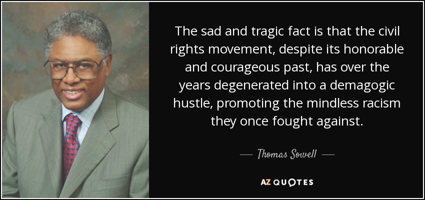 The sad and tragic fact is that the civil rights movement, despite its honorable and courageous past, has over the years degenerated into a demagogic hustle, promoting the mindless racism they once fought against. - Thomas Sowell
