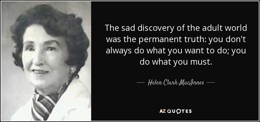 The sad discovery of the adult world was the permanent truth: you don't always do what you want to do; you do what you must. - Helen Clark MacInnes
