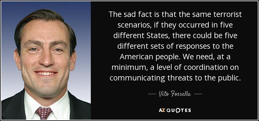 The sad fact is that the same terrorist scenarios, if they occurred in five different States, there could be five different sets of responses to the American people. We need, at a minimum, a level of coordination on communicating threats to the public. - Vito Fossella