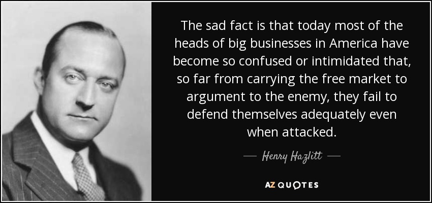 The sad fact is that today most of the heads of big businesses in America have become so confused or intimidated that, so far from carrying the free market to argument to the enemy, they fail to defend themselves adequately even when attacked. - Henry Hazlitt