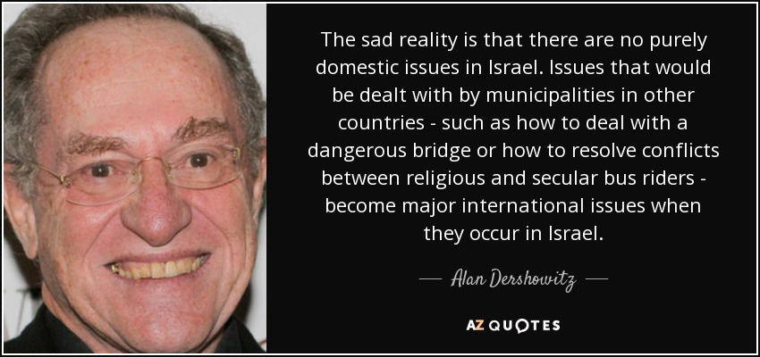 The sad reality is that there are no purely domestic issues in Israel. Issues that would be dealt with by municipalities in other countries - such as how to deal with a dangerous bridge or how to resolve conflicts between religious and secular bus riders - become major international issues when they occur in Israel. - Alan Dershowitz