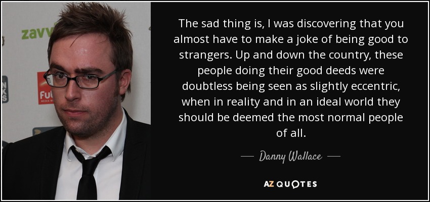 The sad thing is, I was discovering that you almost have to make a joke of being good to strangers. Up and down the country, these people doing their good deeds were doubtless being seen as slightly eccentric, when in reality and in an ideal world they should be deemed the most normal people of all. - Danny Wallace