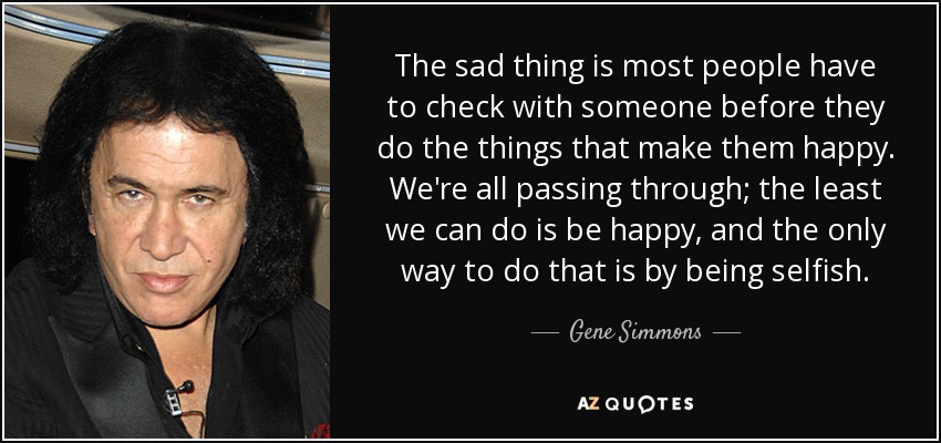 The sad thing is most people have to check with someone before they do the things that make them happy. We're all passing through; the least we can do is be happy, and the only way to do that is by being selfish. - Gene Simmons