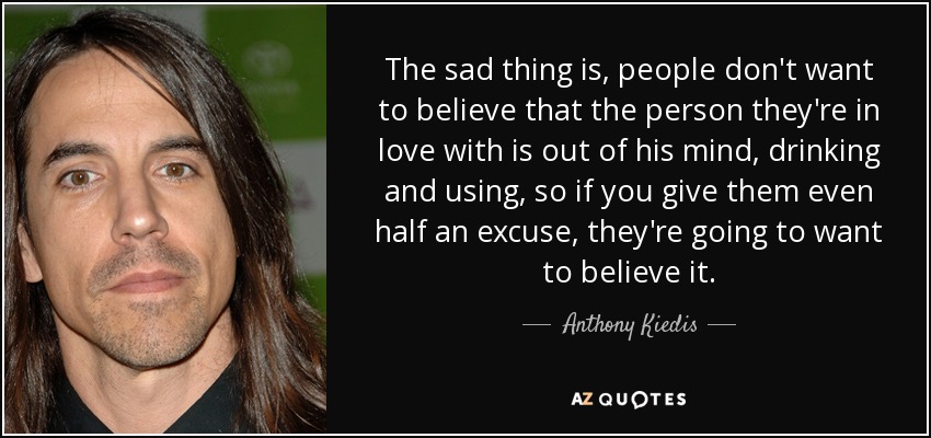 The sad thing is, people don't want to believe that the person they're in love with is out of his mind, drinking and using, so if you give them even half an excuse, they're going to want to believe it. - Anthony Kiedis