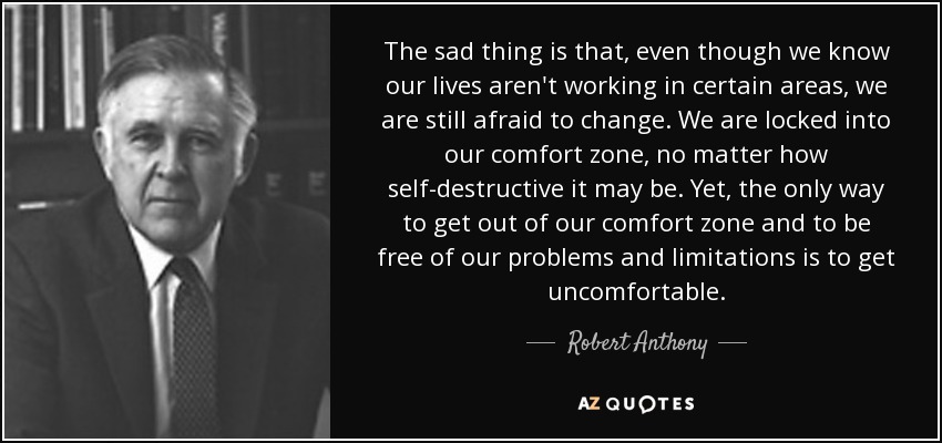 The sad thing is that, even though we know our lives aren't working in certain areas, we are still afraid to change. We are locked into our comfort zone, no matter how self-destructive it may be. Yet, the only way to get out of our comfort zone and to be free of our problems and limitations is to get uncomfortable. - Robert Anthony
