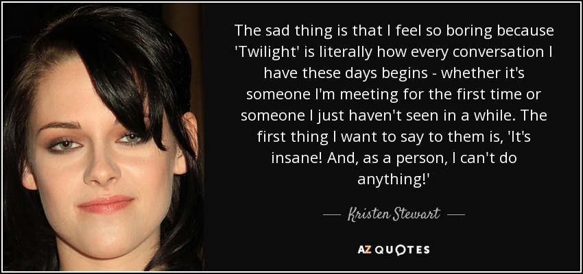 The sad thing is that I feel so boring because 'Twilight' is literally how every conversation I have these days begins - whether it's someone I'm meeting for the first time or someone I just haven't seen in a while. The first thing I want to say to them is, 'It's insane! And, as a person, I can't do anything!' - Kristen Stewart